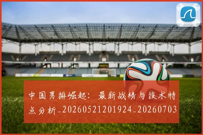 中国男排崛起：最新战绩与技术特点分析_20260521201924_20260703205826