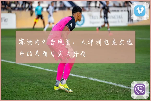 赛场内外皆风景，大洋洲电竞女选手的美丽与实力并存