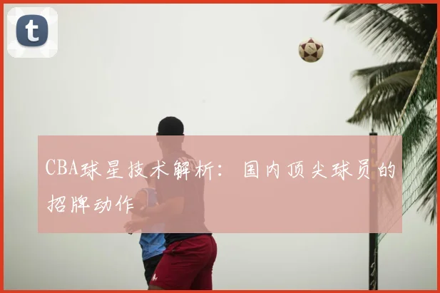 CBA球星技术解析：国内顶尖球员的招牌动作