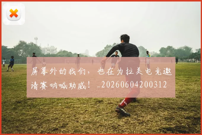 屏幕外的我们,也在为拉美电竞邀请赛呐喊助威!_20260604200312