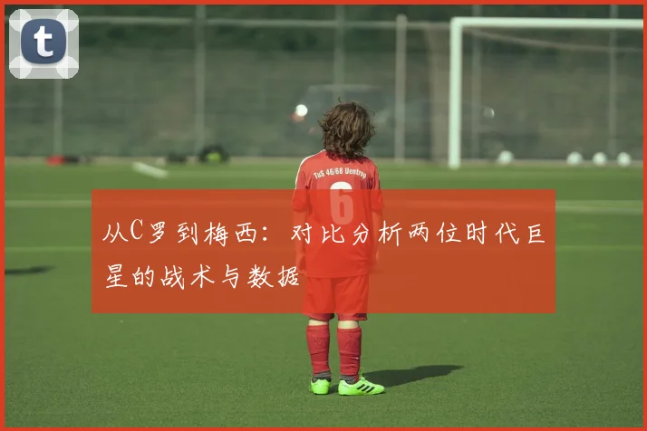 从C罗到梅西：对比分析两位时代巨星的战术与数据