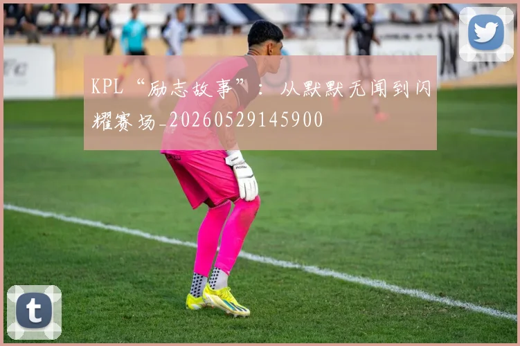 KPL“励志故事”：从默默无闻到闪耀赛场_20260529145900