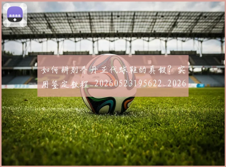如何辨别乔丹正代球鞋的真假?实用鉴定教程_20260523195622_20260707023244