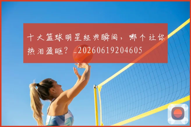 十大篮球明星经典瞬间,哪个让你热泪盈眶?_20260619204605
