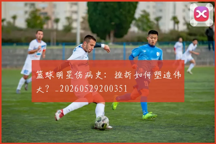 篮球明星伤病史：挫折如何塑造伟大？_20260529200351