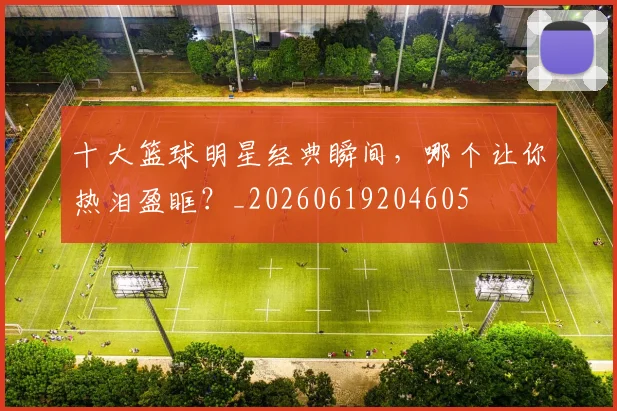十大篮球明星经典瞬间，哪个让你热泪盈眶？_20260619204605