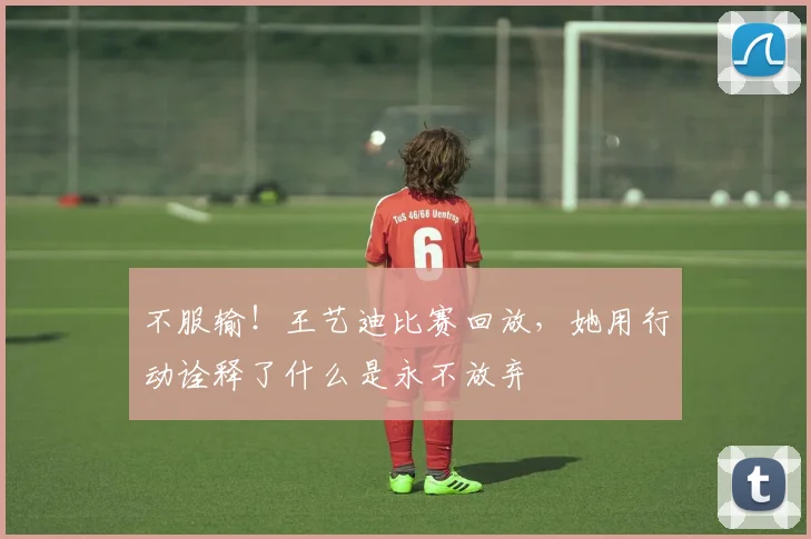 不服输!王艺迪比赛回放,她用行动诠释了什么是永不放弃