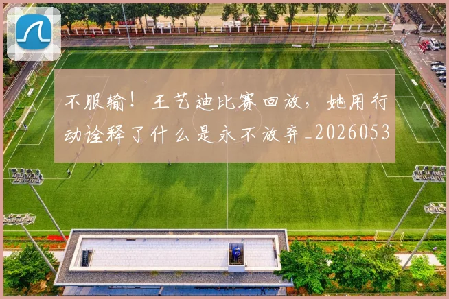 不服输！王艺迪比赛回放，她用行动诠释了什么是永不放弃_20260531151305_20260702174924