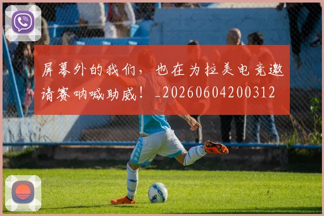 屏幕外的我们,也在为拉美电竞邀请赛呐喊助威!_20260604200312