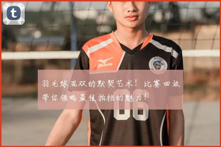 羽毛球混双的默契艺术！比赛回放带你领略最佳拍档的魅力！